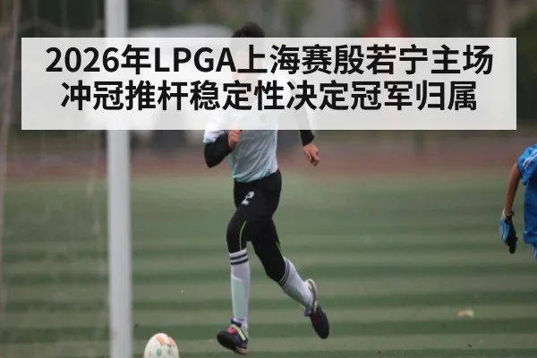 2026年LPGA上海赛殷若宁主场冲冠推杆稳定性决定冠军归属