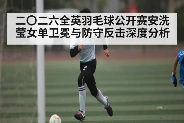 二〇二六全英羽毛球公开赛安洗莹女单卫冕与防守反击深度分析