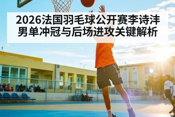 2026法国羽毛球公开赛李诗沣男单冲冠与后场进攻关键解析