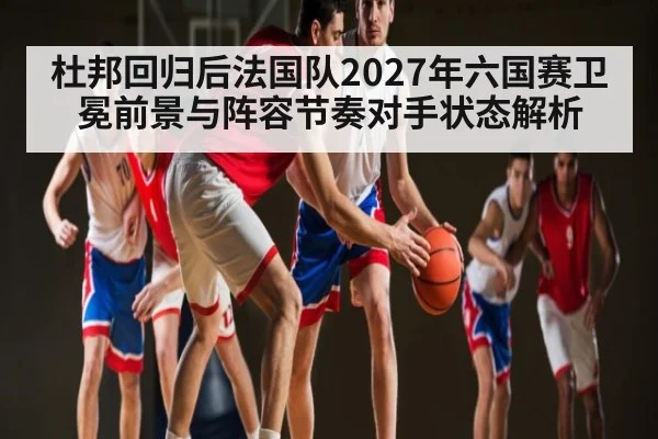 杜邦回归后法国队2027年六国赛卫冕前景与阵容节奏对手状态解析